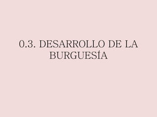 0.3. DESARROLLO DE LA 
BURGUESÍA 
 