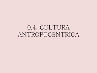 0.4. CULTURA 
ANTROPOCÉNTRICA 
 