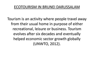 ECOTOURISM IN BRUNEI DARUSSALAM

Tourism is an activity where people travel away
  from their usual home in purpose of either
   recreational, leisure or business. Tourism
    evolves after six decades and eventually
    helped economic sector growth globally
                (UNWTO, 2012).
 