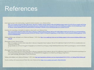 Grief support groups in the school setting: A guide for school counselors. (n.d.). Retrieved from
https://www.google.com/url?sa=t&rct=j&q=&esrc=s&source=web&cd=1&cad=rja&uact=8&ved=0CB4QFjAA&url=https%3A%2F%2Fwww.seattleu.edu%2Fup
loadedFiles%2FCOE%2FPrograms%2FCounseling%2FCurrent_Students%2FEvents_Documents%2FGrief%2520Resource.pdf&ei=4U3WVLKdH8zagwTX1ID
ACA&usg=AFQjCNHhmHi-RvX5N79wBxtXzNQXCXTtbw&sig2=2hWf0LCrFxkov4ZOfr8mKA&bvm=bv.85464276,d.eXY
Guidelines for responding to the death of a student or school staff. (n.d.). Retrieved from
http://www.google.com/url?sa=t&rct=j&q=&esrc=s&source=web&cd=2&cad=rja&uact=8&ved=0CCQQFjAB&url=http%3A%2F%2Fwww.cincinnatichildrens.
org%2FWorkArea%2FDownloadAsset.aspx%3Fid%3D77092&ei=OkjWVJ7FKIegNrW1gbgN&usg=AFQjCNEkD_V2yntFw9so6jmtCd30DInmpg&sig2=iY0Ni
uY4aYPwFdPmBxQPZQ
Helping children cope with death. (n.d.). Retrieved February 7, 2015, from http://www.madd.org/victim-services/finding-support/victim-resources/helping-children-cope-
with.pdf
[Photograph of chairs]. Retrieved from
http://www.google.com/url?sa=i&rct=j&q=&esrc=s&source=images&cd=&cad=rja&uact=8&ved=0CAcQjRw&url=http%3A%2F%2Fwww.minddisorders.com
%2FFlu-Inv%2FGroup-
therapy.html&ei=jU_WVLjCAYayggS1wYGgDg&bvm=bv.85464276,d.eXY&psig=AFQjCNH8MDuM5MUE50u5vWRVlAyaNz94sg&ust=142341761084469
1
[Photograph of hands covering face]. Retrieved from
http://www.google.com/url?sa=i&rct=j&q=&esrc=s&source=images&cd=&cad=rja&uact=8&ved=0CAcQjRw&url=http%3A%2F%2Fannarborcounselingservice
s.com%2Fservices%2Fgrief-counseling%2F&ei=uE_WVIDHDNOTNrvNglg&bvm=bv.85464276,d.eXY&psig=AFQjCNGU1-
5aJo_ejdKUDt3bZBp_pG4H7g&ust=1423417652391938
Talking with children. (n.d.). Retrieved February 7, 2015, from http://grievingstudents.scholastic.com/wp-content/uploads/2014/12/NYL-1A-Talking-With-Children.pdf
Teachers dealing with trauma and grief [Video file]. (n.d.). Retrieved from https://www.youtube.com/watch?v=PnOvH1Qv8L0
 