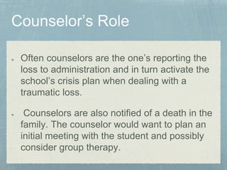 Often counselors are the one’s reporting the
loss to administration and in turn activate the
school’s crisis plan when dealing with a
traumatic loss.
Counselors are also notified of a death in the
family. The counselor would want to plan an
initial meeting with the student and possibly
consider group therapy.
 