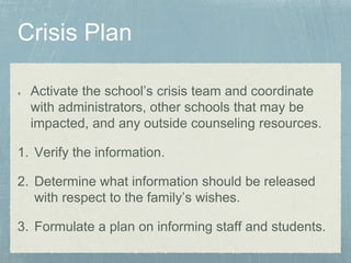 Activate the school’s crisis team and coordinate
with administrators, other schools that may be
impacted, and any outside counseling resources.
1. Verify the information.
2. Determine what information should be released
with respect to the family’s wishes.
3. Formulate a plan on informing staff and students.
 