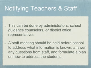 This can be done by administrators, school
guidance counselors, or district office
representatives.
A staff meeting should be held before school
to address what information is known, answer
any questions from staff, and formulate a plan
on how to address the students.
 