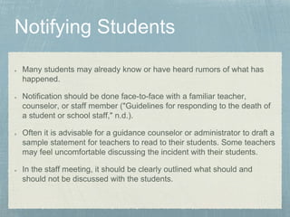 Many students may already know or have heard rumors of what has
happened.
Notification should be done face-to-face with a familiar teacher,
counselor, or staff member ("Guidelines for responding to the death of
a student or school staff," n.d.).
Often it is advisable for a guidance counselor or administrator to draft a
sample statement for teachers to read to their students. Some teachers
may feel uncomfortable discussing the incident with their students.
In the staff meeting, it should be clearly outlined what should and
should not be discussed with the students.
 