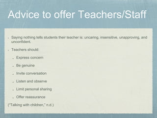 Saying nothing tells students their teacher is: uncaring, insensitive, unapproving, and
unconfident.
Teachers should:
Express concern
Be genuine
Invite conversation
Listen and observe
Limit personal sharing
Offer reassurance
(“Talking with children,” n.d.)
 
