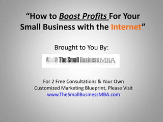 “How to Boost Profits For Your
Small Business with the Internet”

           Brought to You By:



       For 2 Free Consultations & Your Own
   Customized Marketing Blueprint, Please Visit
         www.TheSmallBusinessMBA.com
 