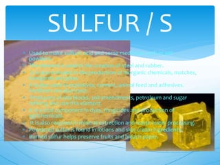  Used to make sulfuric acid and some medicines such as pet
powders.
 The element is used in the creation of steel and rubber.
 It is also included in the production of inorganic chemicals, matches,
fumigants and glass.
 It is also used in explosives, cement, animal feed and adhesives.
Fertilizers are also used.
 Producers of slat blocks, soil amendments, petroleum and sugar
refining also use this element.
 It is a vital component in dyes, fungicides and production of
agrichemicals.
 It is also required in mineral extraction and waste water processing.
 Powdered sulfur is found in lotions and skin cream ingredients.
 Burned sulfur helps preserve fruits and bleach paper.
SULFUR / S
 