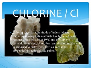 CHLORINE / Cl
 Chlorine also has a multitude of industrial uses.
Including making bulk materials like bleached paper
products, plastics such as PVC and the solvents
tetrachloromethane, chloroform and dichloromethane. It
is also used to make dyes, textiles, medicines,
antiseptics, insecticides and paints.
 