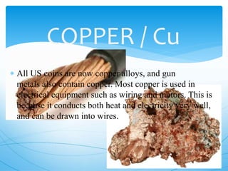 COPPER / Cu
 All US coins are now copper alloys, and gun
metals also contain copper. Most copper is used in
electrical equipment such as wiring and motors. This is
because it conducts both heat and electricity very well,
and can be drawn into wires.
 