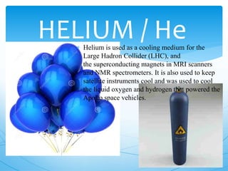 HELIUM / He Helium is used as a cooling medium for the
Large Hadron Collider (LHC), and
the superconducting magnets in MRI scanners
and NMR spectrometers. It is also used to keep
satellite instruments cool and was used to cool
the liquid oxygen and hydrogen that powered the
Apollo space vehicles.
 