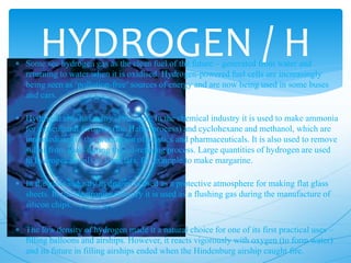 HYDROGEN / H Some see hydrogen gas as the clean fuel of the future – generated from water and
returning to water when it is oxidised. Hydrogen-powered fuel cells are increasingly
being seen as ‘pollution-free’ sources of energy and are now being used in some buses
and cars.
 Hydrogen also has many other uses. In the chemical industry it is used to make ammonia
for agricultural fertiliser (the Haber process) and cyclohexane and methanol, which are
intermediates in the production of plastics and pharmaceuticals. It is also used to remove
sulfur from fuels during the oil-refining process. Large quantities of hydrogen are used
to hydrogenate oils to form fats, for example to make margarine.
 In the glass industry hydrogen is used as a protective atmosphere for making flat glass
sheets. In the electronics industry it is used as a flushing gas during the manufacture of
silicon chips.
 The low density of hydrogen made it a natural choice for one of its first practical uses –
filling balloons and airships. However, it reacts vigorously with oxygen (to form water)
and its future in filling airships ended when the Hindenburg airship caught fire.
 