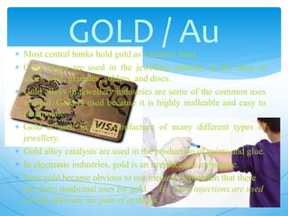  Most central banks hold gold as a reserve asset
 Gold alloys are used in the jewellery industry in the form of
sheet, wire, granules, solders, and discs.
 Gold alloys in jewellery industries are some of the common uses
of gold. Gold is used because it is highly malleable and easy to
manipulate.
 Gold is used in the manufacture of many different types of
jewellery.
 Gold alloy catalysts are used in the production of paints and glue.
 In electronic industries, gold is an irreplaceable substance.
 Now gold became obvious to our medical population that there
are many medicinal uses for gold. Ex. Gold injections are used
to help alleviate the pain of arthritis.
GOLD / Au
 