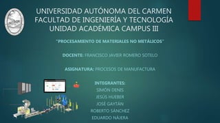 UNIVERSIDAD AUTÓNOMA DEL CARMEN
FACULTAD DE INGENIERÍA Y TECNOLOGÍA
UNIDAD ACADÉMICA CAMPUS III
“PROCESAMIENTO DE MATERIALES NO METÁLICOS”
DOCENTE: FRANCISCO JAVIER ROMERO SOTELO
ASIGNATURA: PROCESOS DE MANUFACTURA
INTEGRANTES:
SIMÓN DENIS
JESÚS HUEBER
JOSÉ GAYTÁN
ROBERTO SÁNCHEZ
EDUARDO NÁJERA
 