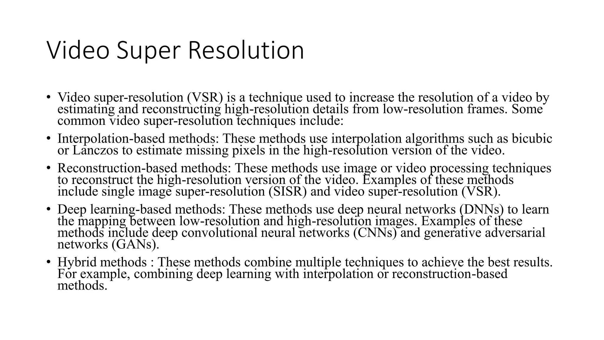Video Super Resolution
• Video super-resolution (VSR) is a technique used to increase the resolution of a video by
estimating and reconstructing high-resolution details from low-resolution frames. Some
common video super-resolution techniques include:
• Interpolation-based methods: These methods use interpolation algorithms such as bicubic
or Lanczos to estimate missing pixels in the high-resolution version of the video.
• Reconstruction-based methods: These methods use image or video processing techniques
to reconstruct the high-resolution version of the video. Examples of these methods
include single image super-resolution (SISR) and video super-resolution (VSR).
• Deep learning-based methods: These methods use deep neural networks (DNNs) to learn
the mapping between low-resolution and high-resolution images. Examples of these
methods include deep convolutional neural networks (CNNs) and generative adversarial
networks (GANs).
• Hybrid methods : These methods combine multiple techniques to achieve the best results.
For example, combining deep learning with interpolation or reconstruction-based
methods.
 