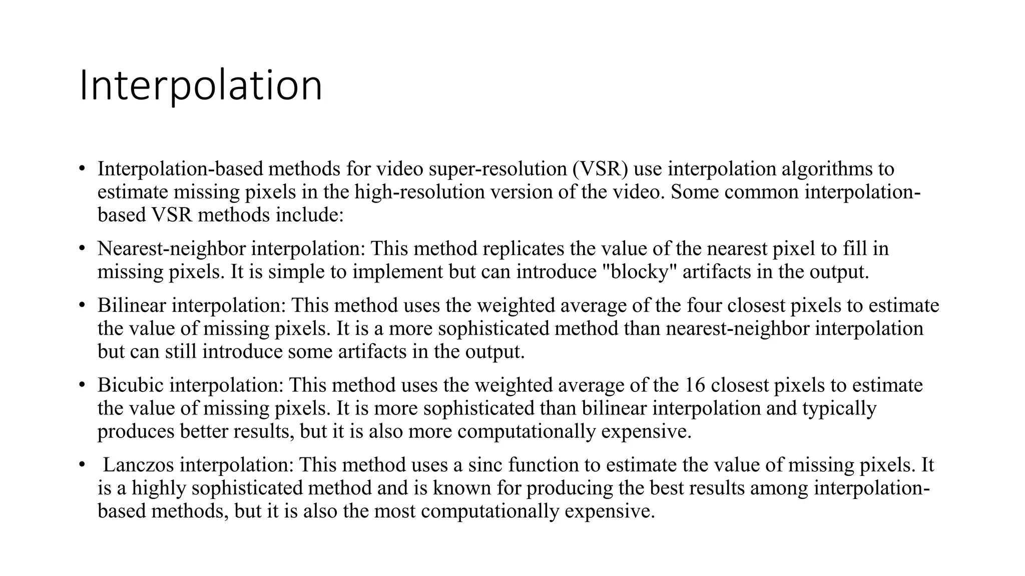Interpolation
• Interpolation-based methods for video super-resolution (VSR) use interpolation algorithms to
estimate missing pixels in the high-resolution version of the video. Some common interpolation-
based VSR methods include:
• Nearest-neighbor interpolation: This method replicates the value of the nearest pixel to fill in
missing pixels. It is simple to implement but can introduce "blocky" artifacts in the output.
• Bilinear interpolation: This method uses the weighted average of the four closest pixels to estimate
the value of missing pixels. It is a more sophisticated method than nearest-neighbor interpolation
but can still introduce some artifacts in the output.
• Bicubic interpolation: This method uses the weighted average of the 16 closest pixels to estimate
the value of missing pixels. It is more sophisticated than bilinear interpolation and typically
produces better results, but it is also more computationally expensive.
• Lanczos interpolation: This method uses a sinc function to estimate the value of missing pixels. It
is a highly sophisticated method and is known for producing the best results among interpolation-
based methods, but it is also the most computationally expensive.
 