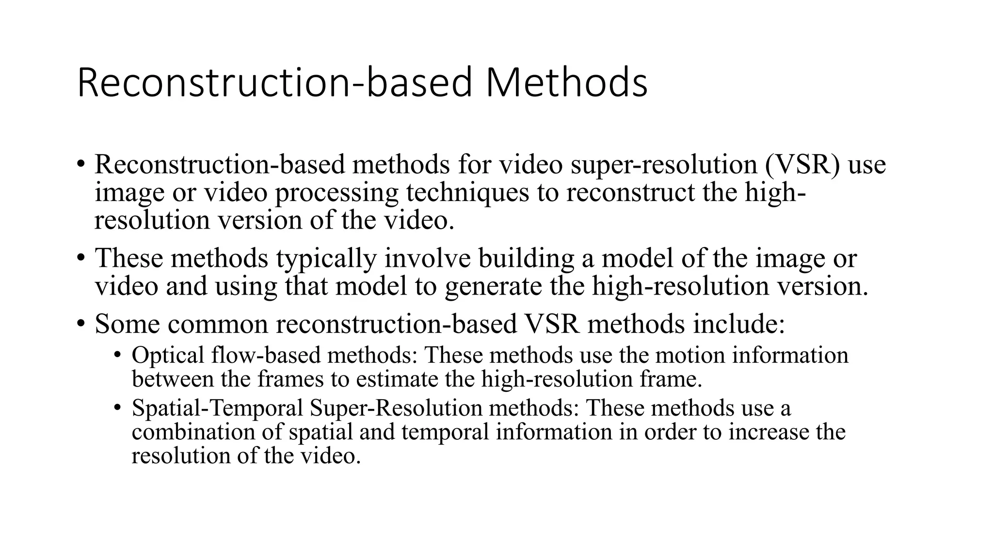 Reconstruction-based Methods
• Reconstruction-based methods for video super-resolution (VSR) use
image or video processing techniques to reconstruct the high-
resolution version of the video.
• These methods typically involve building a model of the image or
video and using that model to generate the high-resolution version.
• Some common reconstruction-based VSR methods include:
• Optical flow-based methods: These methods use the motion information
between the frames to estimate the high-resolution frame.
• Spatial-Temporal Super-Resolution methods: These methods use a
combination of spatial and temporal information in order to increase the
resolution of the video.
 