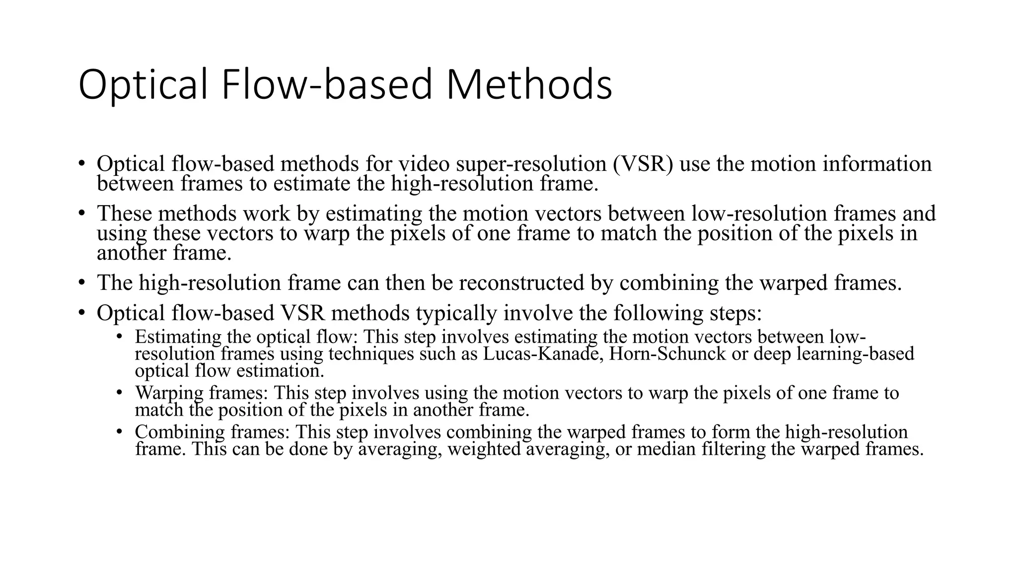Optical Flow-based Methods
• Optical flow-based methods for video super-resolution (VSR) use the motion information
between frames to estimate the high-resolution frame.
• These methods work by estimating the motion vectors between low-resolution frames and
using these vectors to warp the pixels of one frame to match the position of the pixels in
another frame.
• The high-resolution frame can then be reconstructed by combining the warped frames.
• Optical flow-based VSR methods typically involve the following steps:
• Estimating the optical flow: This step involves estimating the motion vectors between low-
resolution frames using techniques such as Lucas-Kanade, Horn-Schunck or deep learning-based
optical flow estimation.
• Warping frames: This step involves using the motion vectors to warp the pixels of one frame to
match the position of the pixels in another frame.
• Combining frames: This step involves combining the warped frames to form the high-resolution
frame. This can be done by averaging, weighted averaging, or median filtering the warped frames.
 