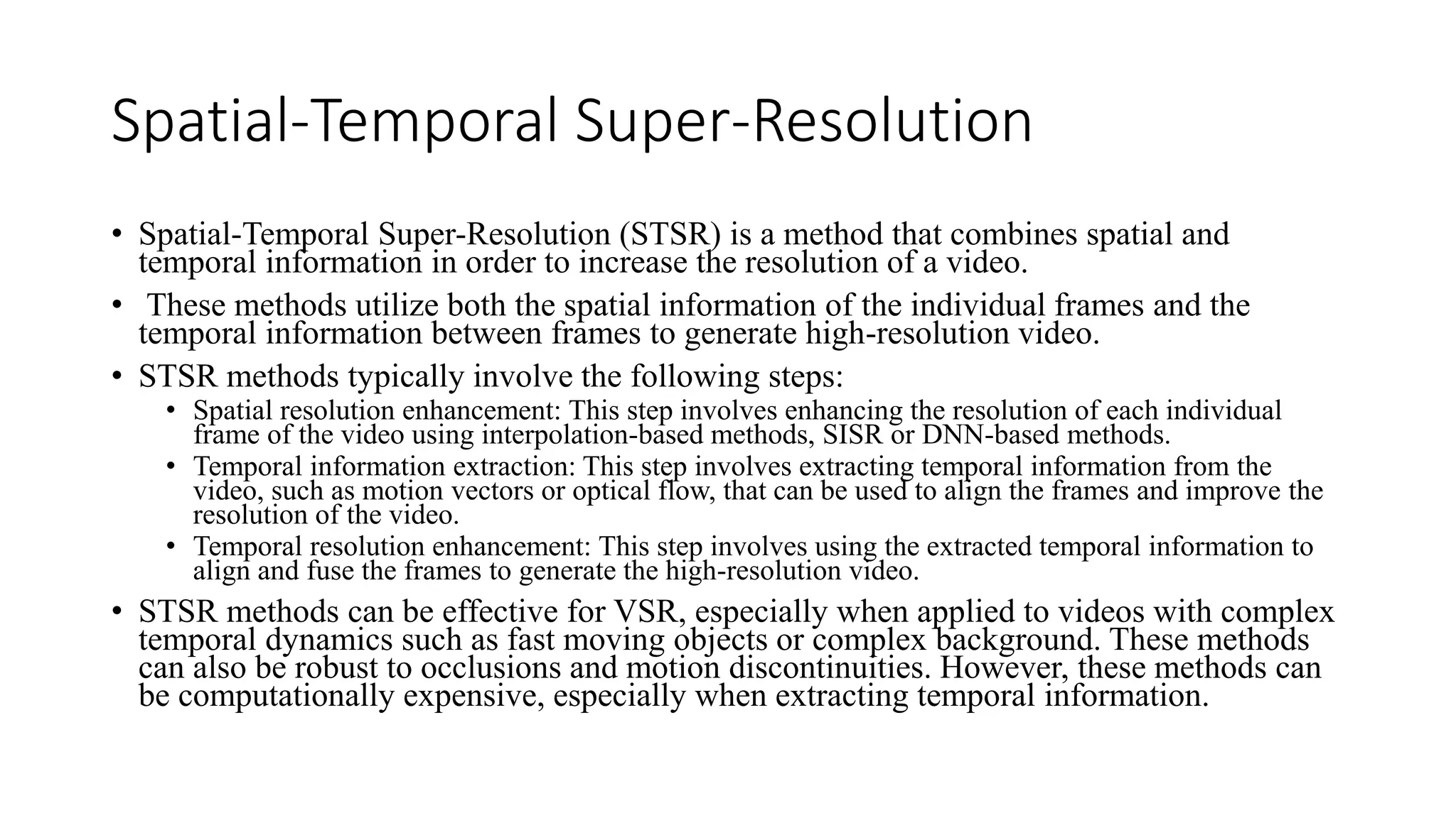 Spatial-Temporal Super-Resolution
• Spatial-Temporal Super-Resolution (STSR) is a method that combines spatial and
temporal information in order to increase the resolution of a video.
• These methods utilize both the spatial information of the individual frames and the
temporal information between frames to generate high-resolution video.
• STSR methods typically involve the following steps:
• Spatial resolution enhancement: This step involves enhancing the resolution of each individual
frame of the video using interpolation-based methods, SISR or DNN-based methods.
• Temporal information extraction: This step involves extracting temporal information from the
video, such as motion vectors or optical flow, that can be used to align the frames and improve the
resolution of the video.
• Temporal resolution enhancement: This step involves using the extracted temporal information to
align and fuse the frames to generate the high-resolution video.
• STSR methods can be effective for VSR, especially when applied to videos with complex
temporal dynamics such as fast moving objects or complex background. These methods
can also be robust to occlusions and motion discontinuities. However, these methods can
be computationally expensive, especially when extracting temporal information.
 