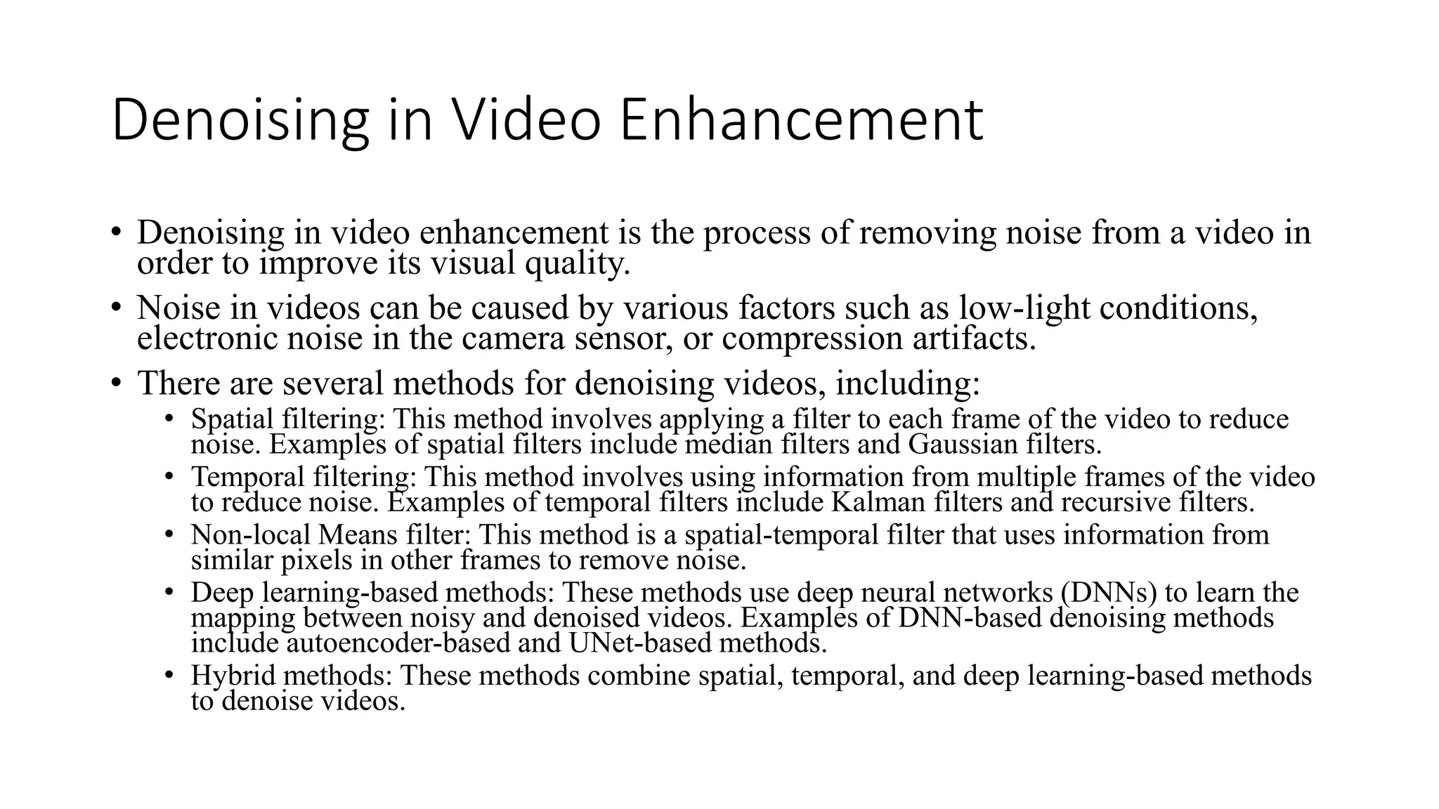 Denoising in Video Enhancement
• Denoising in video enhancement is the process of removing noise from a video in
order to improve its visual quality.
• Noise in videos can be caused by various factors such as low-light conditions,
electronic noise in the camera sensor, or compression artifacts.
• There are several methods for denoising videos, including:
• Spatial filtering: This method involves applying a filter to each frame of the video to reduce
noise. Examples of spatial filters include median filters and Gaussian filters.
• Temporal filtering: This method involves using information from multiple frames of the video
to reduce noise. Examples of temporal filters include Kalman filters and recursive filters.
• Non-local Means filter: This method is a spatial-temporal filter that uses information from
similar pixels in other frames to remove noise.
• Deep learning-based methods: These methods use deep neural networks (DNNs) to learn the
mapping between noisy and denoised videos. Examples of DNN-based denoising methods
include autoencoder-based and UNet-based methods.
• Hybrid methods: These methods combine spatial, temporal, and deep learning-based methods
to denoise videos.
 