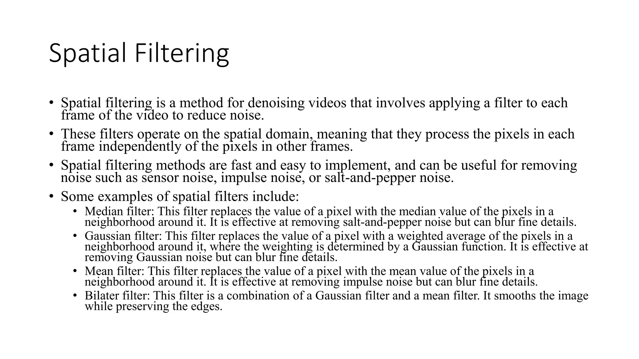 Spatial Filtering
• Spatial filtering is a method for denoising videos that involves applying a filter to each
frame of the video to reduce noise.
• These filters operate on the spatial domain, meaning that they process the pixels in each
frame independently of the pixels in other frames.
• Spatial filtering methods are fast and easy to implement, and can be useful for removing
noise such as sensor noise, impulse noise, or salt-and-pepper noise.
• Some examples of spatial filters include:
• Median filter: This filter replaces the value of a pixel with the median value of the pixels in a
neighborhood around it. It is effective at removing salt-and-pepper noise but can blur fine details.
• Gaussian filter: This filter replaces the value of a pixel with a weighted average of the pixels in a
neighborhood around it, where the weighting is determined by a Gaussian function. It is effective at
removing Gaussian noise but can blur fine details.
• Mean filter: This filter replaces the value of a pixel with the mean value of the pixels in a
neighborhood around it. It is effective at removing impulse noise but can blur fine details.
• Bilater filter: This filter is a combination of a Gaussian filter and a mean filter. It smooths the image
while preserving the edges.
 