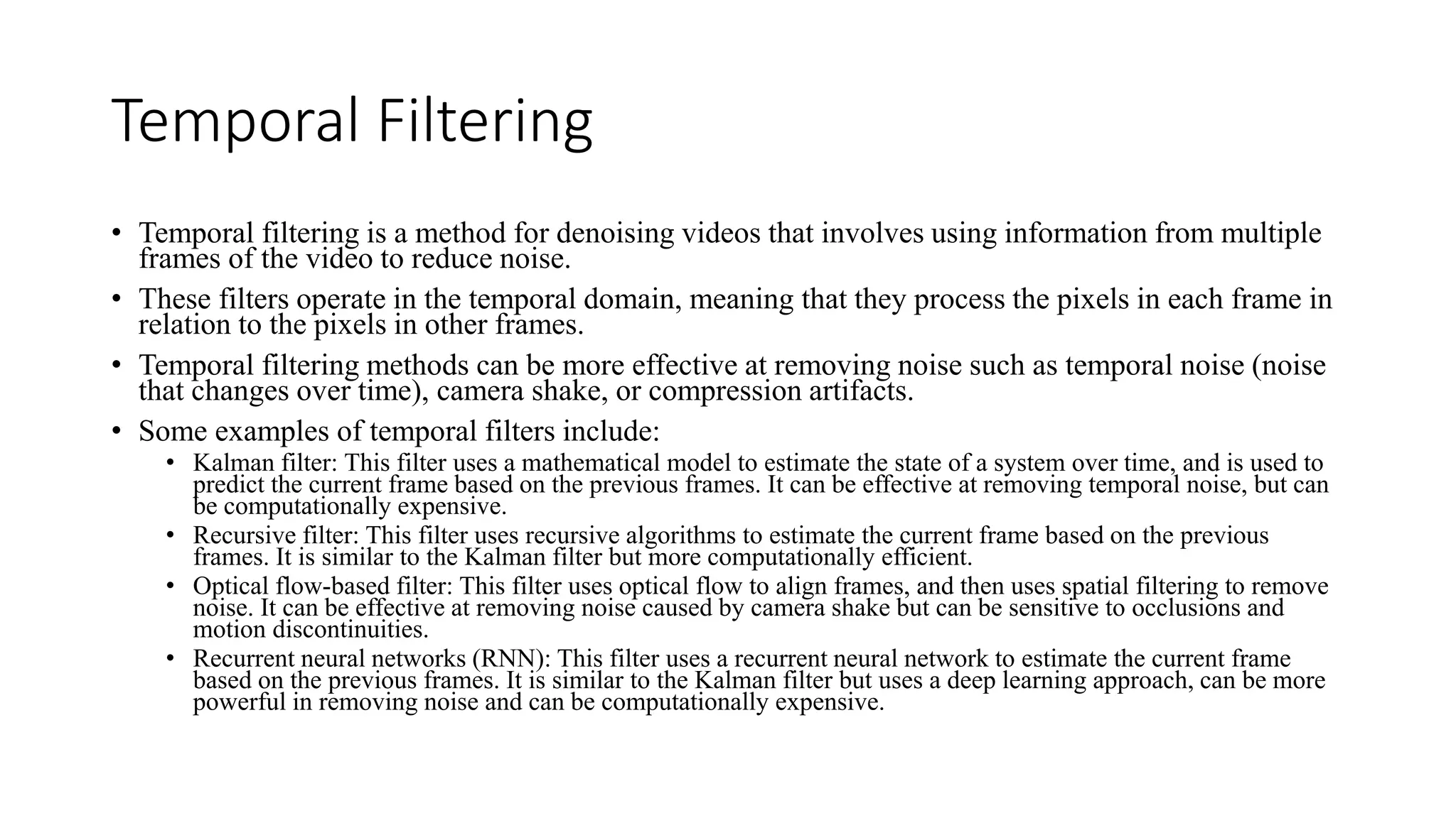 Temporal Filtering
• Temporal filtering is a method for denoising videos that involves using information from multiple
frames of the video to reduce noise.
• These filters operate in the temporal domain, meaning that they process the pixels in each frame in
relation to the pixels in other frames.
• Temporal filtering methods can be more effective at removing noise such as temporal noise (noise
that changes over time), camera shake, or compression artifacts.
• Some examples of temporal filters include:
• Kalman filter: This filter uses a mathematical model to estimate the state of a system over time, and is used to
predict the current frame based on the previous frames. It can be effective at removing temporal noise, but can
be computationally expensive.
• Recursive filter: This filter uses recursive algorithms to estimate the current frame based on the previous
frames. It is similar to the Kalman filter but more computationally efficient.
• Optical flow-based filter: This filter uses optical flow to align frames, and then uses spatial filtering to remove
noise. It can be effective at removing noise caused by camera shake but can be sensitive to occlusions and
motion discontinuities.
• Recurrent neural networks (RNN): This filter uses a recurrent neural network to estimate the current frame
based on the previous frames. It is similar to the Kalman filter but uses a deep learning approach, can be more
powerful in removing noise and can be computationally expensive.
 