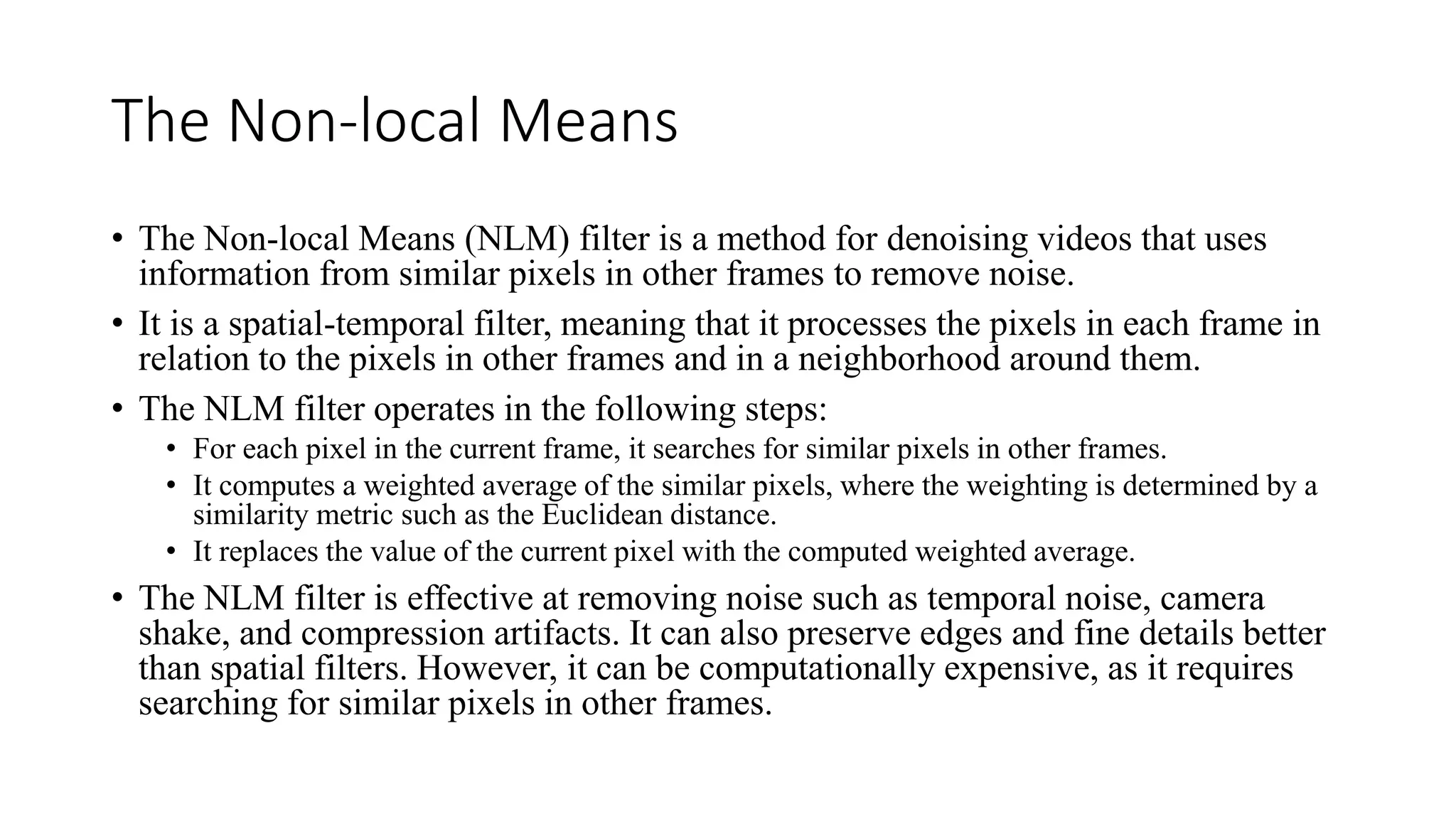 The Non-local Means
• The Non-local Means (NLM) filter is a method for denoising videos that uses
information from similar pixels in other frames to remove noise.
• It is a spatial-temporal filter, meaning that it processes the pixels in each frame in
relation to the pixels in other frames and in a neighborhood around them.
• The NLM filter operates in the following steps:
• For each pixel in the current frame, it searches for similar pixels in other frames.
• It computes a weighted average of the similar pixels, where the weighting is determined by a
similarity metric such as the Euclidean distance.
• It replaces the value of the current pixel with the computed weighted average.
• The NLM filter is effective at removing noise such as temporal noise, camera
shake, and compression artifacts. It can also preserve edges and fine details better
than spatial filters. However, it can be computationally expensive, as it requires
searching for similar pixels in other frames.
 