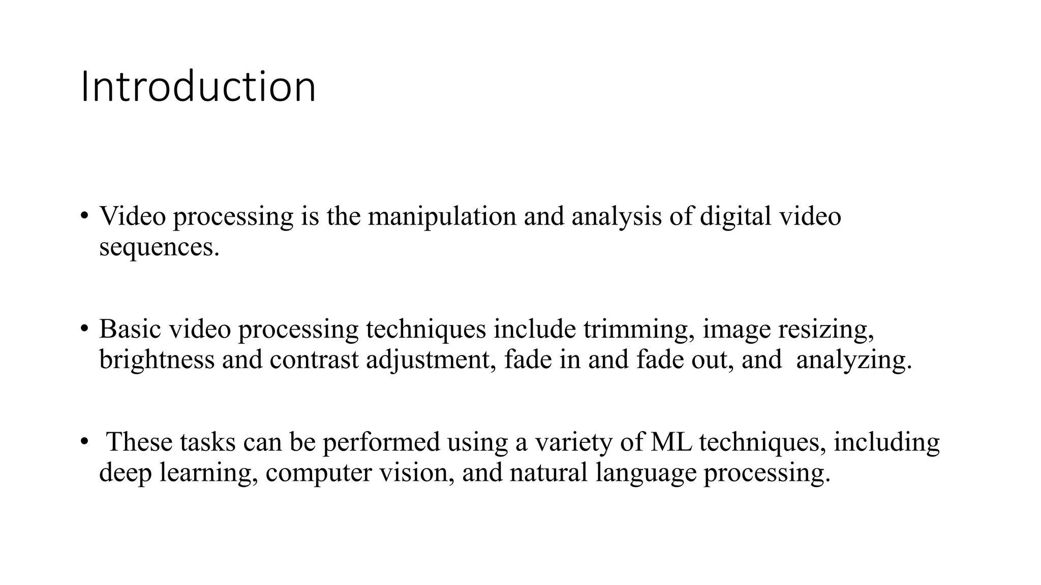 Introduction
• Video processing is the manipulation and analysis of digital video
sequences.
• Basic video processing techniques include trimming, image resizing,
brightness and contrast adjustment, fade in and fade out, and analyzing.
• These tasks can be performed using a variety of ML techniques, including
deep learning, computer vision, and natural language processing.
 