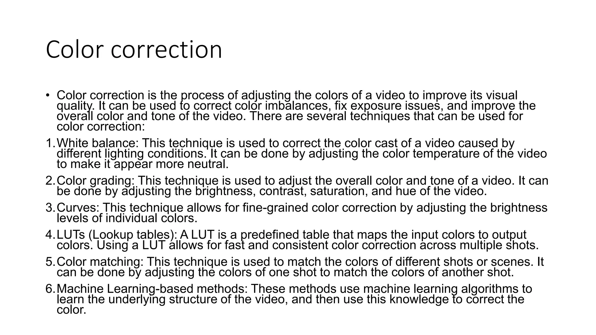 Color correction
• Color correction is the process of adjusting the colors of a video to improve its visual
quality. It can be used to correct color imbalances, fix exposure issues, and improve the
overall color and tone of the video. There are several techniques that can be used for
color correction:
1.White balance: This technique is used to correct the color cast of a video caused by
different lighting conditions. It can be done by adjusting the color temperature of the video
to make it appear more neutral.
2.Color grading: This technique is used to adjust the overall color and tone of a video. It can
be done by adjusting the brightness, contrast, saturation, and hue of the video.
3.Curves: This technique allows for fine-grained color correction by adjusting the brightness
levels of individual colors.
4.LUTs (Lookup tables): A LUT is a predefined table that maps the input colors to output
colors. Using a LUT allows for fast and consistent color correction across multiple shots.
5.Color matching: This technique is used to match the colors of different shots or scenes. It
can be done by adjusting the colors of one shot to match the colors of another shot.
6.Machine Learning-based methods: These methods use machine learning algorithms to
learn the underlying structure of the video, and then use this knowledge to correct the
color.
 