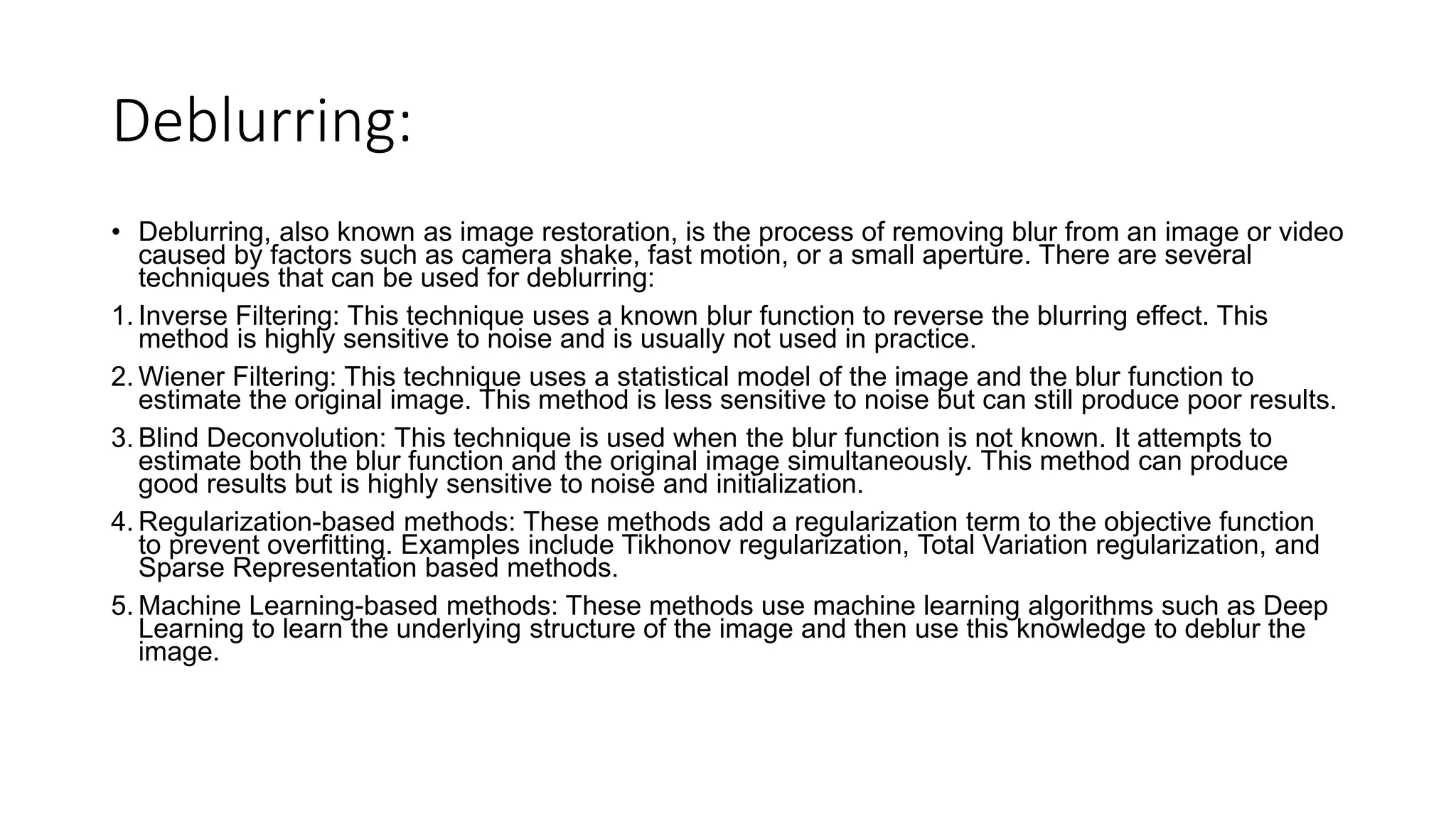 Deblurring:
• Deblurring, also known as image restoration, is the process of removing blur from an image or video
caused by factors such as camera shake, fast motion, or a small aperture. There are several
techniques that can be used for deblurring:
1. Inverse Filtering: This technique uses a known blur function to reverse the blurring effect. This
method is highly sensitive to noise and is usually not used in practice.
2. Wiener Filtering: This technique uses a statistical model of the image and the blur function to
estimate the original image. This method is less sensitive to noise but can still produce poor results.
3. Blind Deconvolution: This technique is used when the blur function is not known. It attempts to
estimate both the blur function and the original image simultaneously. This method can produce
good results but is highly sensitive to noise and initialization.
4. Regularization-based methods: These methods add a regularization term to the objective function
to prevent overfitting. Examples include Tikhonov regularization, Total Variation regularization, and
Sparse Representation based methods.
5. Machine Learning-based methods: These methods use machine learning algorithms such as Deep
Learning to learn the underlying structure of the image and then use this knowledge to deblur the
image.
 