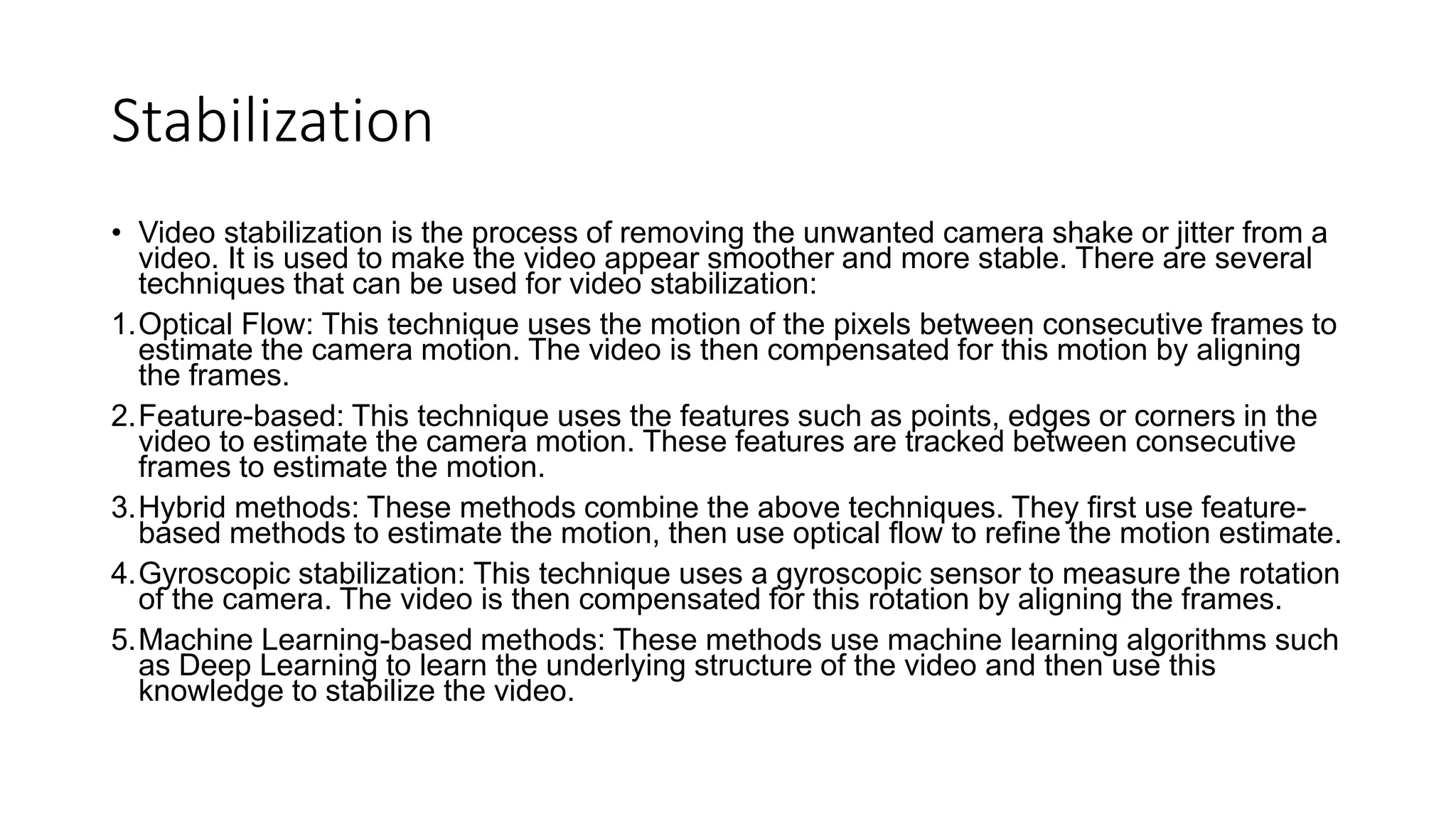 Stabilization
• Video stabilization is the process of removing the unwanted camera shake or jitter from a
video. It is used to make the video appear smoother and more stable. There are several
techniques that can be used for video stabilization:
1.Optical Flow: This technique uses the motion of the pixels between consecutive frames to
estimate the camera motion. The video is then compensated for this motion by aligning
the frames.
2.Feature-based: This technique uses the features such as points, edges or corners in the
video to estimate the camera motion. These features are tracked between consecutive
frames to estimate the motion.
3.Hybrid methods: These methods combine the above techniques. They first use feature-
based methods to estimate the motion, then use optical flow to refine the motion estimate.
4.Gyroscopic stabilization: This technique uses a gyroscopic sensor to measure the rotation
of the camera. The video is then compensated for this rotation by aligning the frames.
5.Machine Learning-based methods: These methods use machine learning algorithms such
as Deep Learning to learn the underlying structure of the video and then use this
knowledge to stabilize the video.
 