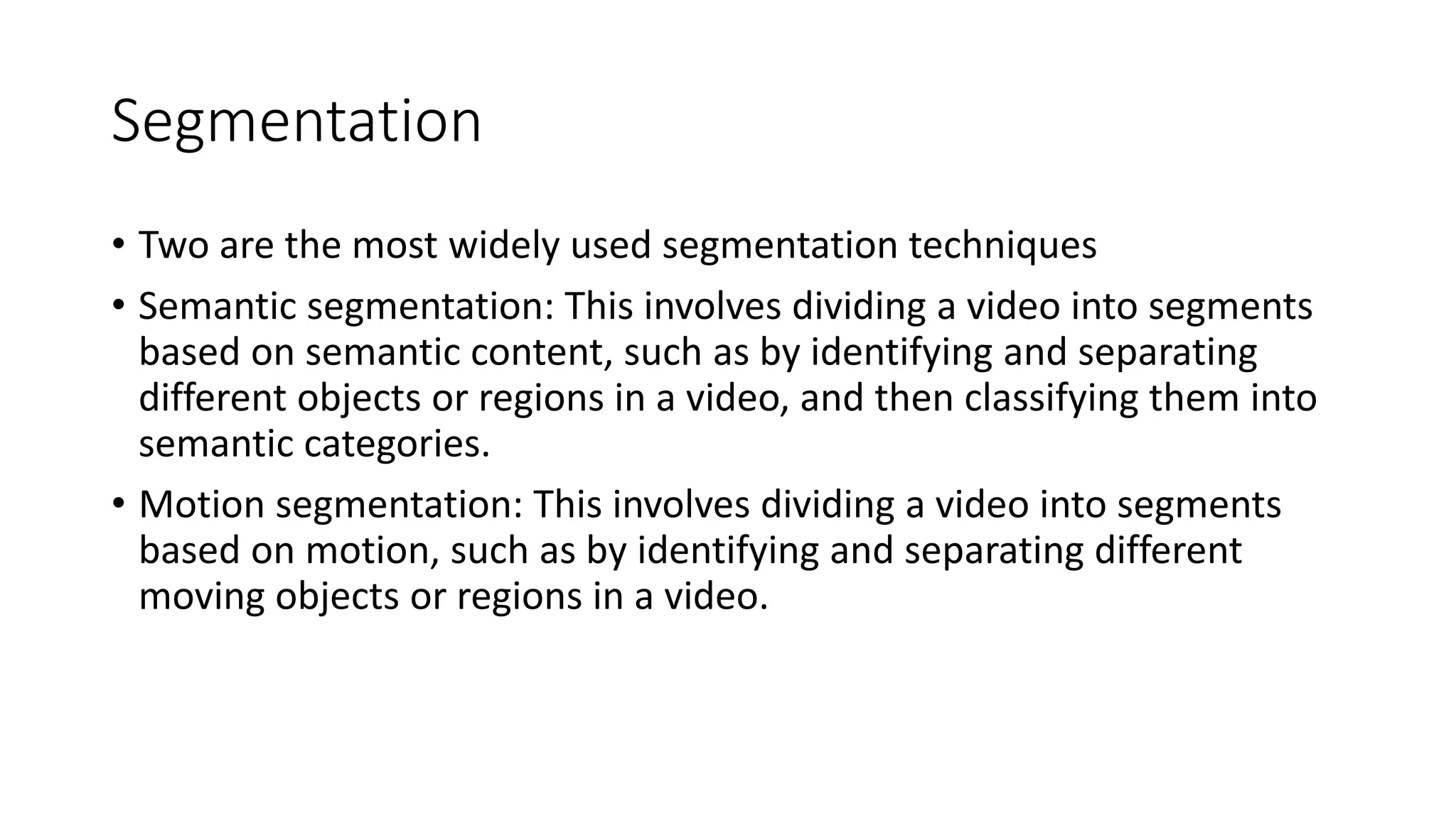 Segmentation
• Two are the most widely used segmentation techniques
• Semantic segmentation: This involves dividing a video into segments
based on semantic content, such as by identifying and separating
different objects or regions in a video, and then classifying them into
semantic categories.
• Motion segmentation: This involves dividing a video into segments
based on motion, such as by identifying and separating different
moving objects or regions in a video.
 