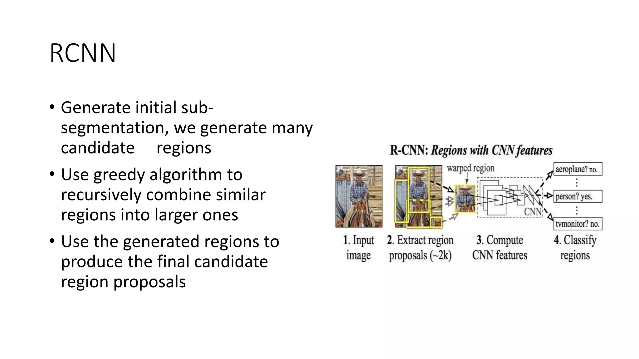 RCNN
• Generate initial sub-
segmentation, we generate many
candidate regions
• Use greedy algorithm to
recursively combine similar
regions into larger ones
• Use the generated regions to
produce the final candidate
region proposals
 