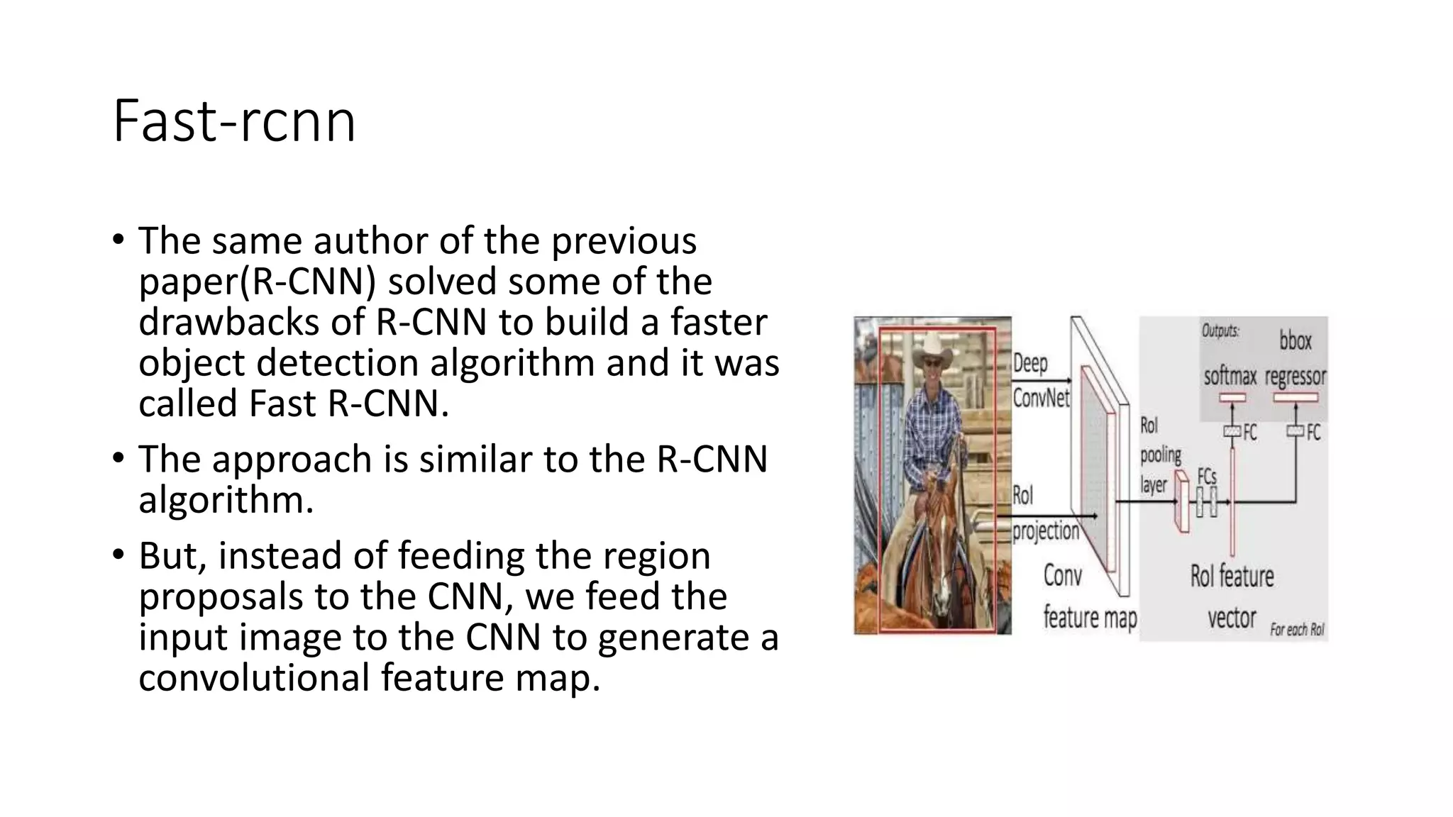 Fast-rcnn
• The same author of the previous
paper(R-CNN) solved some of the
drawbacks of R-CNN to build a faster
object detection algorithm and it was
called Fast R-CNN.
• The approach is similar to the R-CNN
algorithm.
• But, instead of feeding the region
proposals to the CNN, we feed the
input image to the CNN to generate a
convolutional feature map.
 