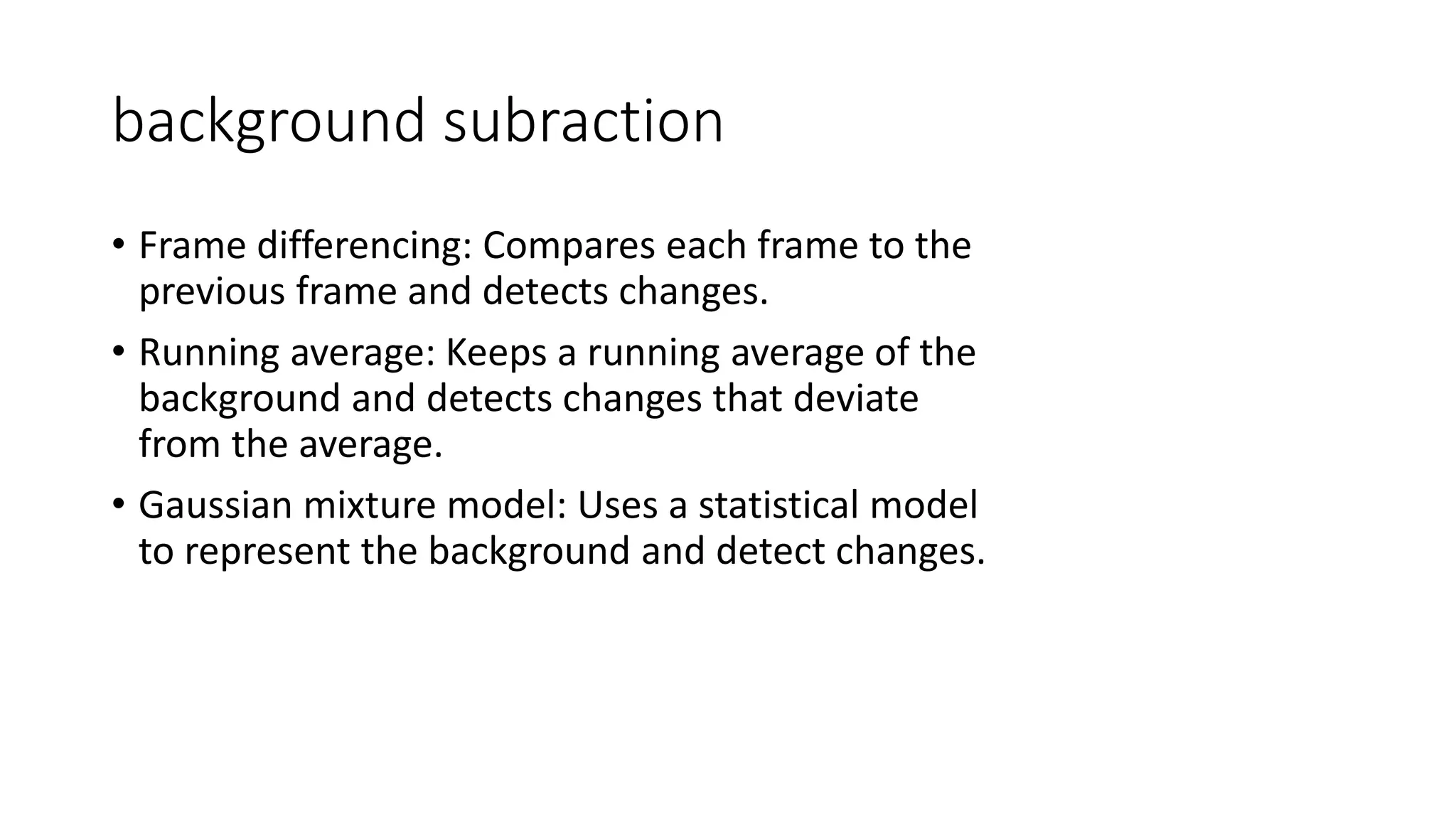 background subraction
• Frame differencing: Compares each frame to the
previous frame and detects changes.
• Running average: Keeps a running average of the
background and detects changes that deviate
from the average.
• Gaussian mixture model: Uses a statistical model
to represent the background and detect changes.
 