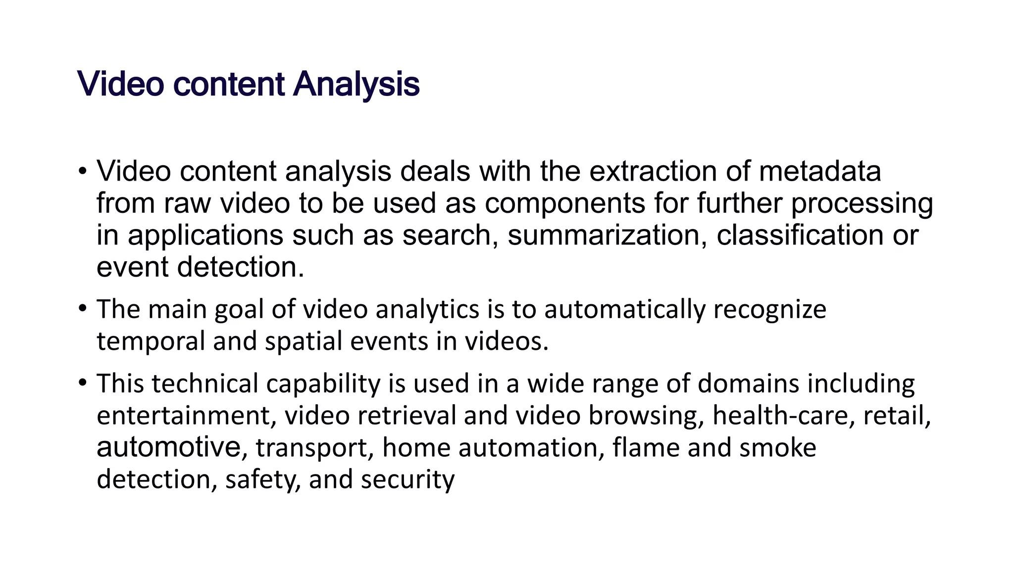 Video content Analysis
• Video content analysis deals with the extraction of metadata
from raw video to be used as components for further processing
in applications such as search, summarization, classification or
event detection.
• The main goal of video analytics is to automatically recognize
temporal and spatial events in videos.
• This technical capability is used in a wide range of domains including
entertainment, video retrieval and video browsing, health-care, retail,
automotive, transport, home automation, flame and smoke
detection, safety, and security
 