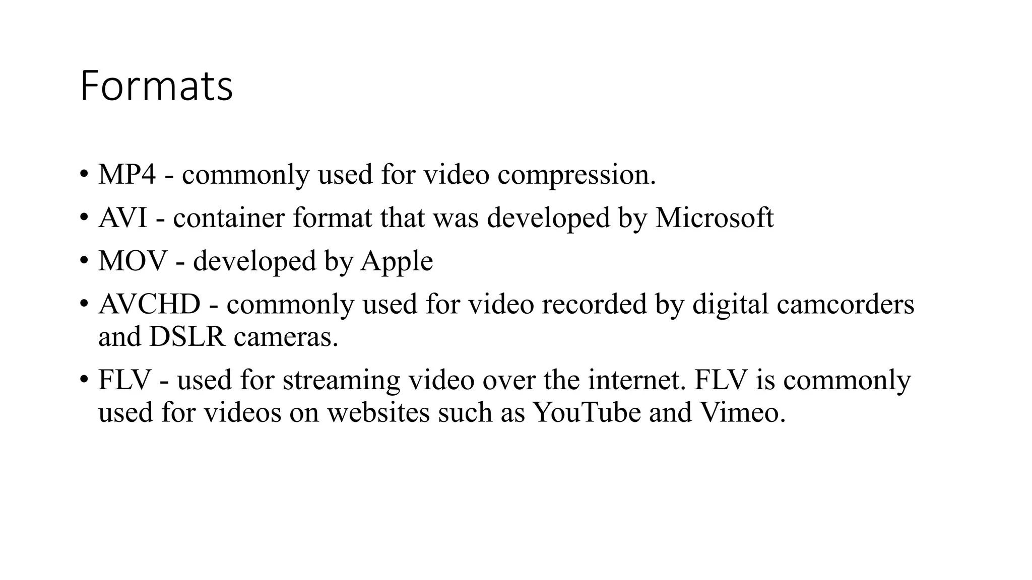Formats
• MP4 - commonly used for video compression.
• AVI - container format that was developed by Microsoft
• MOV - developed by Apple
• AVCHD - commonly used for video recorded by digital camcorders
and DSLR cameras.
• FLV - used for streaming video over the internet. FLV is commonly
used for videos on websites such as YouTube and Vimeo.
 
