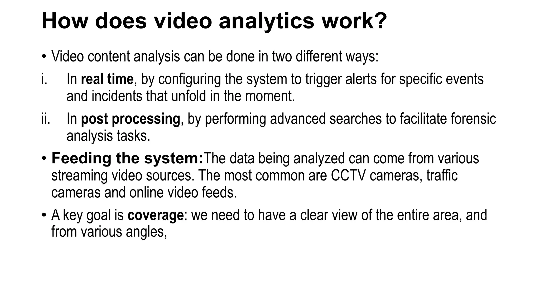 How does video analytics work?
• Video content analysis can be done in two different ways:
i. In real time, by configuring the system to trigger alerts for specific events
and incidents that unfold in the moment.
ii. In post processing, by performing advanced searches to facilitate forensic
analysis tasks.
• Feeding the system:The data being analyzed can come from various
streaming video sources. The most common are CCTV cameras, traffic
cameras and online video feeds.
• A key goal is coverage: we need to have a clear view of the entire area, and
from various angles,
 