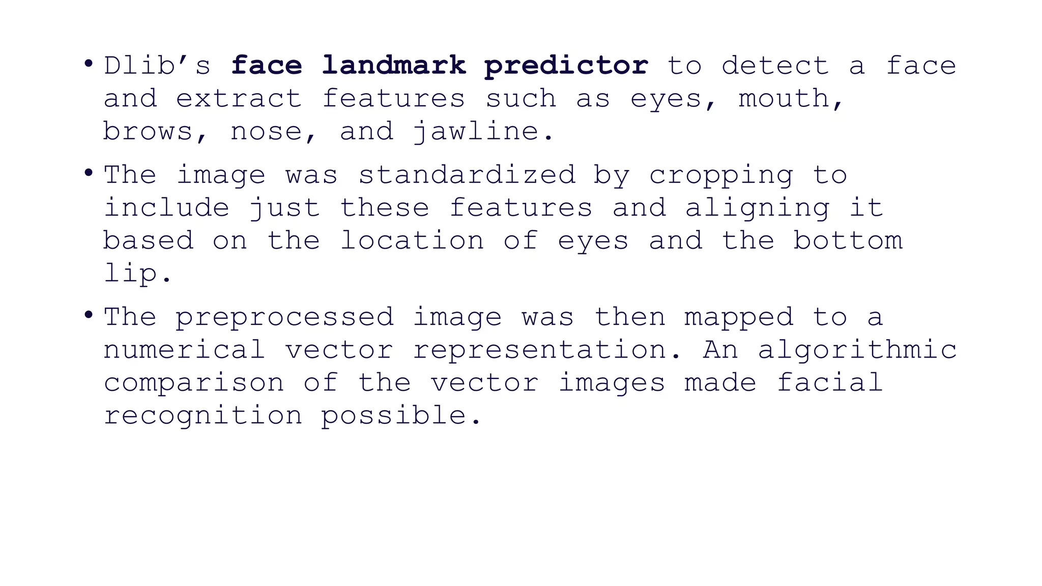 • Dlib’s face landmark predictor to detect a face
and extract features such as eyes, mouth,
brows, nose, and jawline.
• The image was standardized by cropping to
include just these features and aligning it
based on the location of eyes and the bottom
lip.
• The preprocessed image was then mapped to a
numerical vector representation. An algorithmic
comparison of the vector images made facial
recognition possible.
 