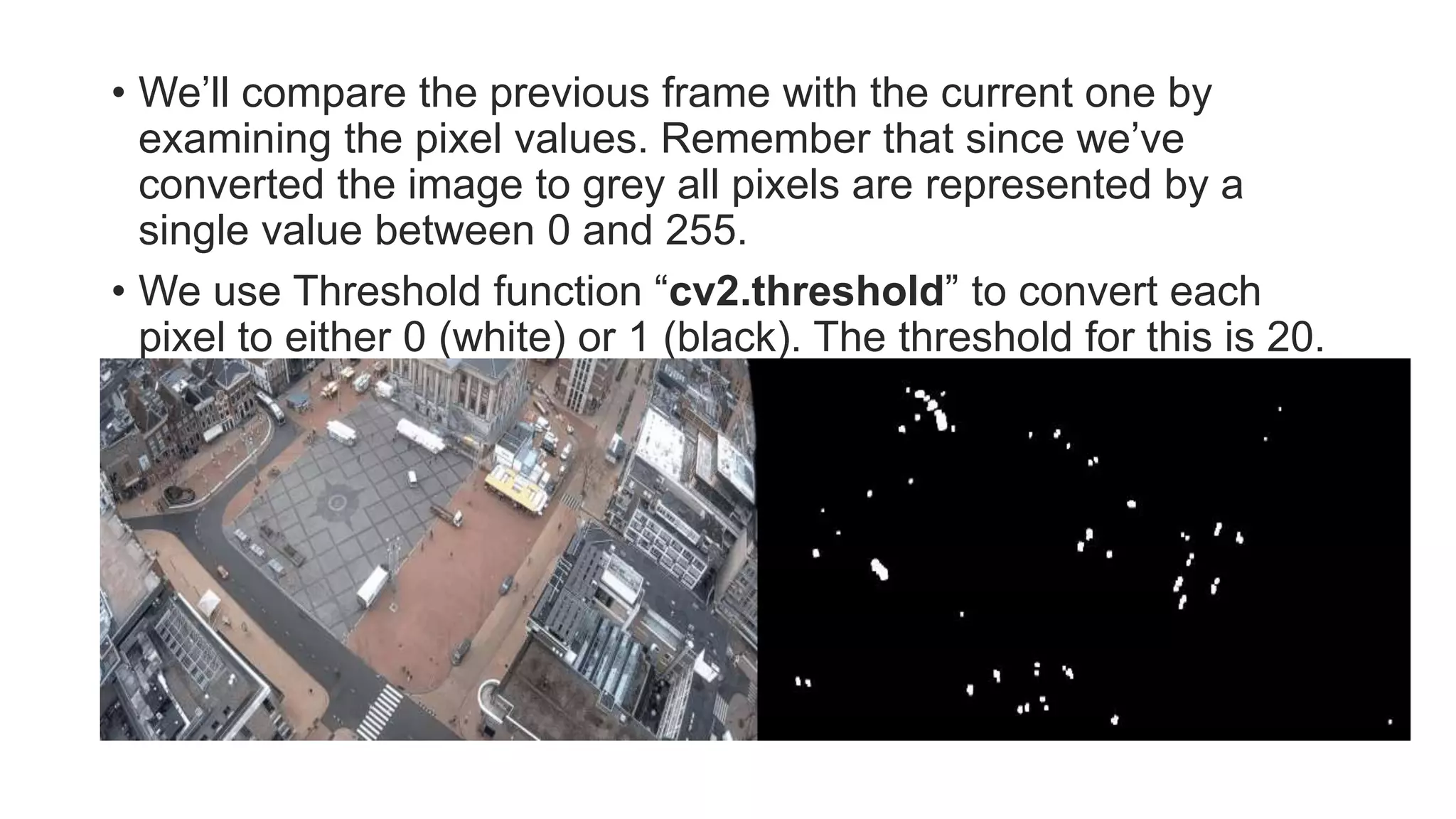 • We’ll compare the previous frame with the current one by
examining the pixel values. Remember that since we’ve
converted the image to grey all pixels are represented by a
single value between 0 and 255.
• We use Threshold function “cv2.threshold” to convert each
pixel to either 0 (white) or 1 (black). The threshold for this is 20.
 