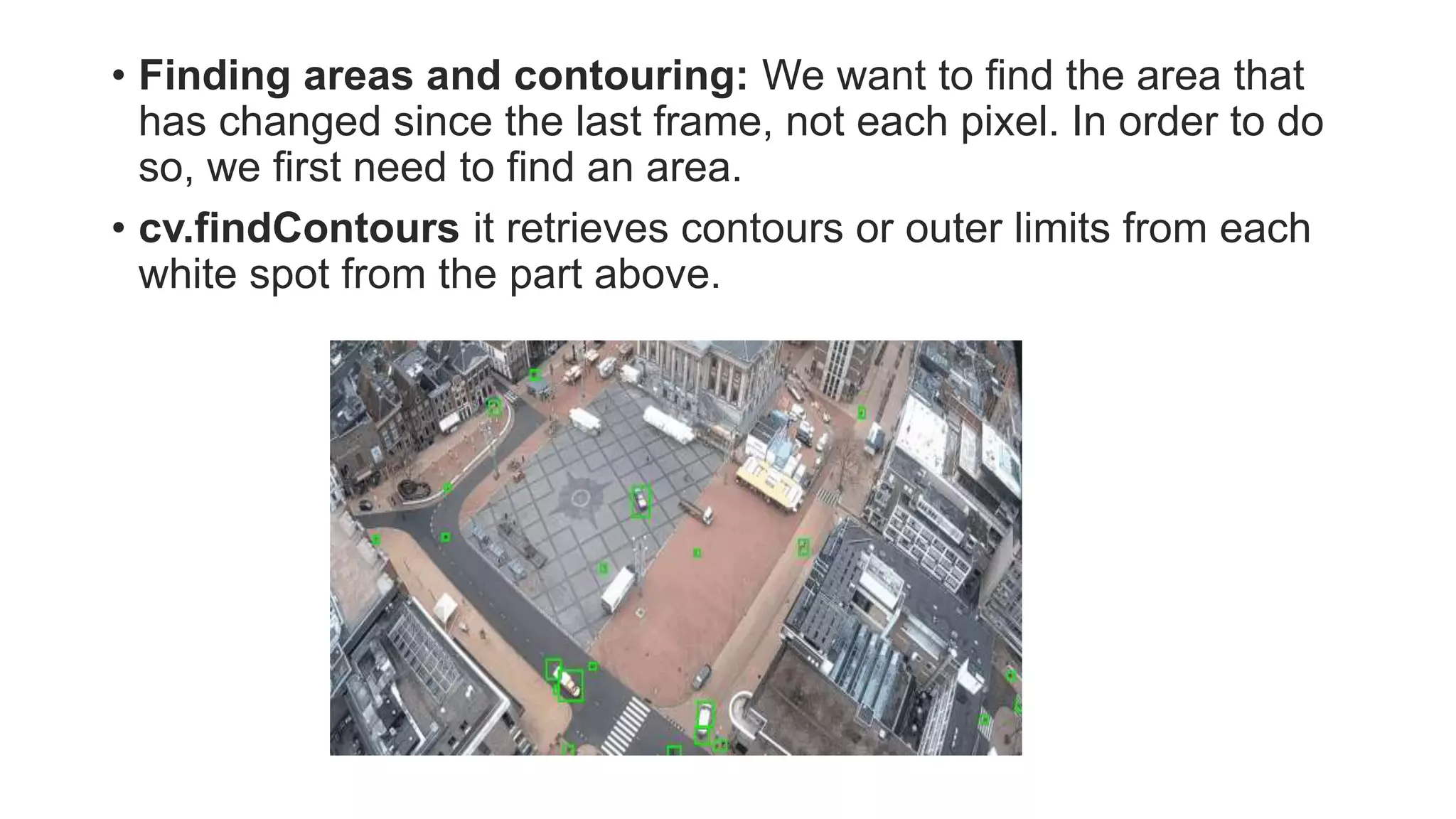 • Finding areas and contouring: We want to find the area that
has changed since the last frame, not each pixel. In order to do
so, we first need to find an area.
• cv.findContours it retrieves contours or outer limits from each
white spot from the part above.
 