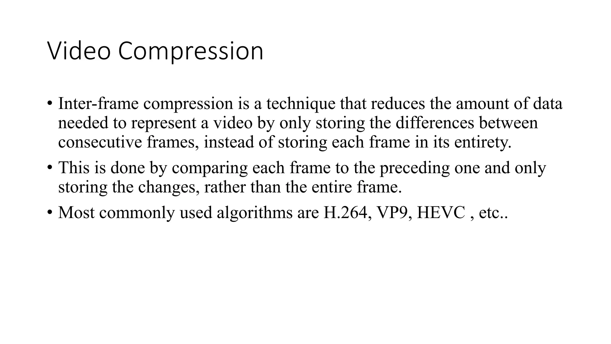 Video Compression
• Inter-frame compression is a technique that reduces the amount of data
needed to represent a video by only storing the differences between
consecutive frames, instead of storing each frame in its entirety.
• This is done by comparing each frame to the preceding one and only
storing the changes, rather than the entire frame.
• Most commonly used algorithms are H.264, VP9, HEVC , etc..
 