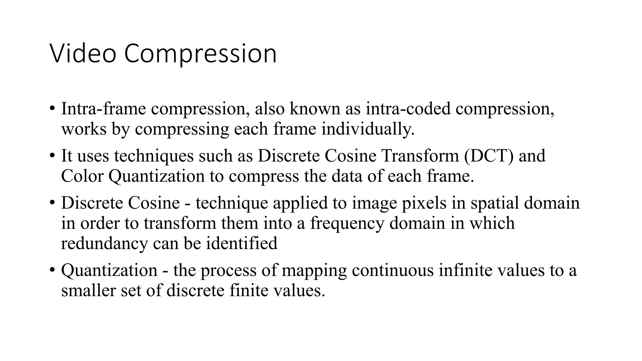 Video Compression
• Intra-frame compression, also known as intra-coded compression,
works by compressing each frame individually.
• It uses techniques such as Discrete Cosine Transform (DCT) and
Color Quantization to compress the data of each frame.
• Discrete Cosine - technique applied to image pixels in spatial domain
in order to transform them into a frequency domain in which
redundancy can be identified
• Quantization - the process of mapping continuous infinite values to a
smaller set of discrete finite values.
 