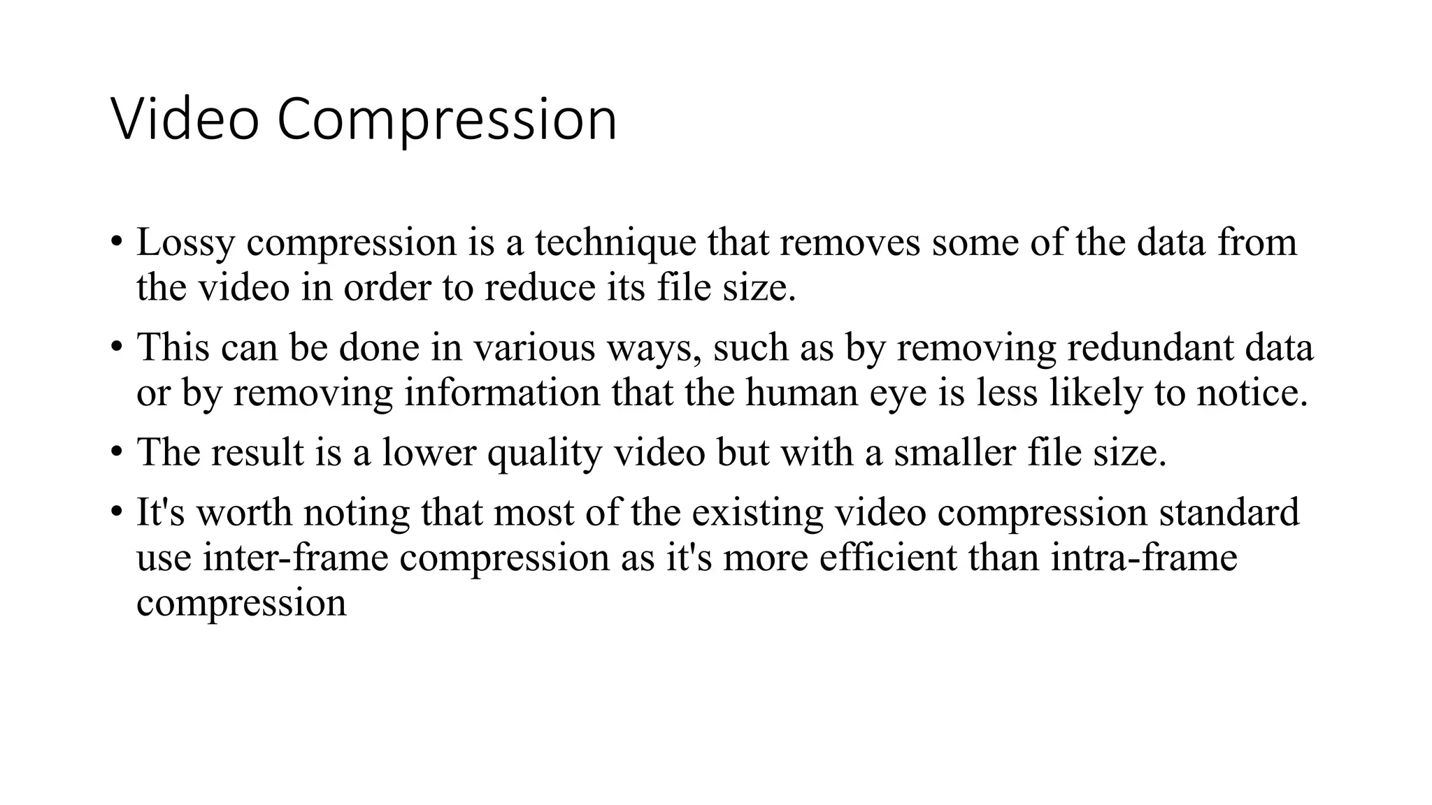 Video Compression
• Lossy compression is a technique that removes some of the data from
the video in order to reduce its file size.
• This can be done in various ways, such as by removing redundant data
or by removing information that the human eye is less likely to notice.
• The result is a lower quality video but with a smaller file size.
• It's worth noting that most of the existing video compression standard
use inter-frame compression as it's more efficient than intra-frame
compression
 