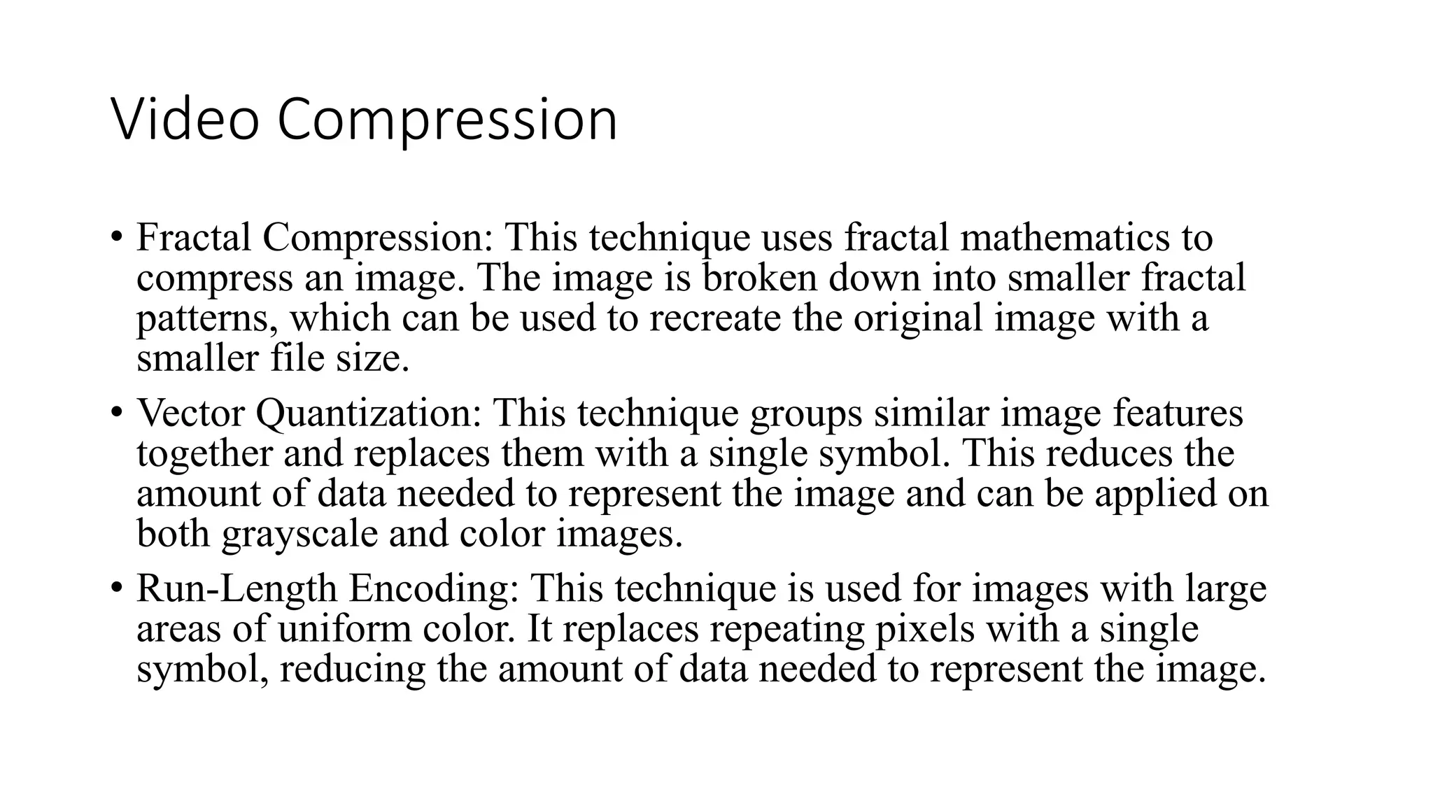 Video Compression
• Fractal Compression: This technique uses fractal mathematics to
compress an image. The image is broken down into smaller fractal
patterns, which can be used to recreate the original image with a
smaller file size.
• Vector Quantization: This technique groups similar image features
together and replaces them with a single symbol. This reduces the
amount of data needed to represent the image and can be applied on
both grayscale and color images.
• Run-Length Encoding: This technique is used for images with large
areas of uniform color. It replaces repeating pixels with a single
symbol, reducing the amount of data needed to represent the image.
 