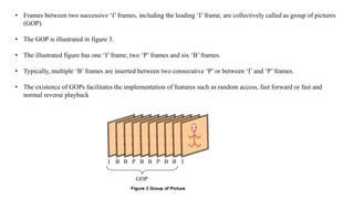• Frames between two successive ‘I’ frames, including the leading ‘I’ frame, are collectively called as group of pictures
(GOP).
• The GOP is illustrated in figure 3.
• The illustrated figure has one ‘I’ frame, two ‘P’ frames and six ‘B’ frames.
• Typically, multiple ‘B’ frames are inserted between two consecutive ‘P’ or between ‘I’ and ‘P’ frames.
• The existence of GOPs facilitates the implementation of features such as random access, fast forward or fast and
normal reverse playback
Three types of video frames are I-frame, P-frame and B-frame. ‘I’ stands for Intra coded
frame, ‘P’ stands for Predictive frame and ‘B’ stands for Bidirectional predictive frame. ‘I’ frames
are encoded without any motion compensation and are used as a reference for future predicted
‘P’ and ‘B’ type frames. ‘I’ frames however require a relatively large number of bits for encoding.
‘P’ frames are encoded using motion compensated prediction from a reference frame which can
be either ‘I’ or ‘P’ frame. ‘P’ frames are more efficient in terms of number of bits required
compared to ‘I’ frames, but still require more bits than ‘B’ frames. ‘B’ frames require the lowest
number of bits compared to both ‘I’ and ‘P’ frames but incur computational complexity.
Frames between two successive ‘I’ frames, including the leading ‘I’ frame, are
collectively called as group of pictures (GOP). The GOP is illustrated in figure 3. The illustrated
figure has one ‘I’ frame, two ‘P’ frames and six ‘B’ frames. Typically, multiple ‘B’ frames are
inserted between two consecutive ‘P’ or between ‘I’ and ‘P’ frames. The existence of GOPs
facilitates the implementation of features such as random access, fast forward or fast and normal
reverse playback
Figure 3 Group of Picture
I B B P B B P B B I
GOP
 