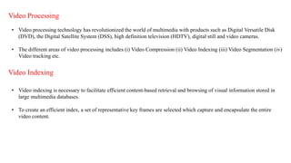 Video Processing
• Video processing technology has revolutionized the world of multimedia with products such as Digital Versatile Disk
(DVD), the Digital Satellite System (DSS), high definition television (HDTV), digital still and video cameras.
• The different areas of video processing includes (i) Video Compression (ii) Video Indexing (iii) Video Segmentation (iv)
Video tracking etc.
Video Indexing
• Video indexing is necessary to facilitate efficient content-based retrieval and browsing of visual information stored in
large multimedia databases.
• To create an efficient index, a set of representative key frames are selected which capture and encapsulate the entire
video content.
 