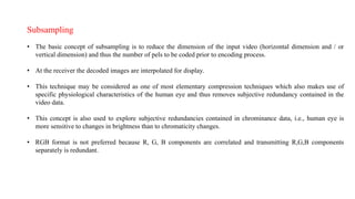 Subsampling
• The basic concept of subsampling is to reduce the dimension of the input video (horizontal dimension and / or
vertical dimension) and thus the number of pels to be coded prior to encoding process.
• At the receiver the decoded images are interpolated for display.
• This technique may be considered as one of most elementary compression techniques which also makes use of
specific physiological characteristics of the human eye and thus removes subjective redundancy contained in the
video data.
• This concept is also used to explore subjective redundancies contained in chrominance data, i.e., human eye is
more sensitive to changes in brightness than to chromaticity changes.
• RGB format is not preferred because R, G, B components are correlated and transmitting R,G,B components
separately is redundant.
 