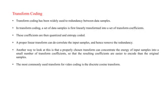 Transform Coding
• Transform coding has been widely used to redundancy between data samples.
• In transform coding, a set of data samples is first linearly transformed into a set of transform coefficients.
• These coefficients are then quantized and entropy coded.
• A proper linear transform can de-correlate the input samples, and hence remove the redundancy.
• Another way to look at this is that a properly chosen transform can concentrate the energy of input samples into a
small number of transform coefficients, so that the resulting coefficients are easier to encode than the original
samples.
• The most commonly used transform for video coding is the discrete cosine transform.
 
