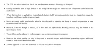 • The DCT is a unitary transform, that is, the transformation preserves the energy of the signal.
• Unitary transforms pack a large portion of the energy of the image into relatively few components of the transform
coefficients.
• When the transform is applied to a block of pixels that are highly correlated, as in the case in a block of an image, the
transform coefficients tend to be uncorrelated.
• Block processing yields good results when he bits allocated to encoding the frame is enough to guarantee a good
reconstruction in the decoder.
• However, if the bit budget is limited, as in low data rate applications, blocking artifacts may be evident in the
reconstructed frame.
• This problem can be reduced by performing pre- and post-processing on the sequence.
• However, the visual quality can only be improved to a certain degree, and additional processing requires additional
resources from the encoder and decoder.
• Another approach to solve this problem is to use non-block-based transform.
 