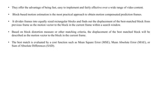 • They offer the advantage of being fast, easy to implement and fairly effective over a wide range of video content.
• Block-based motion estimation is the most practical approach to obtain motion compensated prediction frames.
• It divides frames into equally sized rectangular blocks and finds out the displacement of the best-matched block from
previous frame as the motion vector to the block in the current frame within a search window.
• Based on block distortion measure or other matching criteria, the displacement of the best matched block will be
described as the motion vector to the block in the current frame.
• The best match is evaluated by a cost function such as Mean Square Error (MSE), Mean Absolute Error (MAE), or
Sum of Absolute Differences (SAD).
 